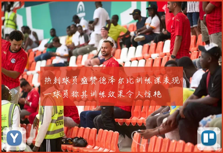 热刺球员盛赞德泽尔比训练课表现一球员称其训练效果令人惊艳