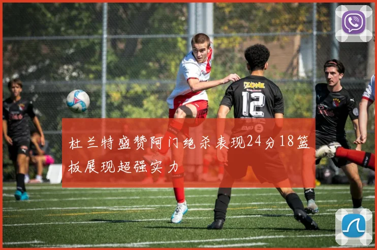 杜兰特盛赞阿门绝杀表现24分18篮板展现超强实力