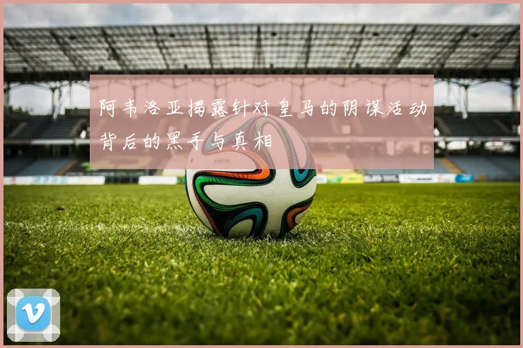 阿韦洛亚揭露针对皇马的阴谋活动背后的黑手与真相