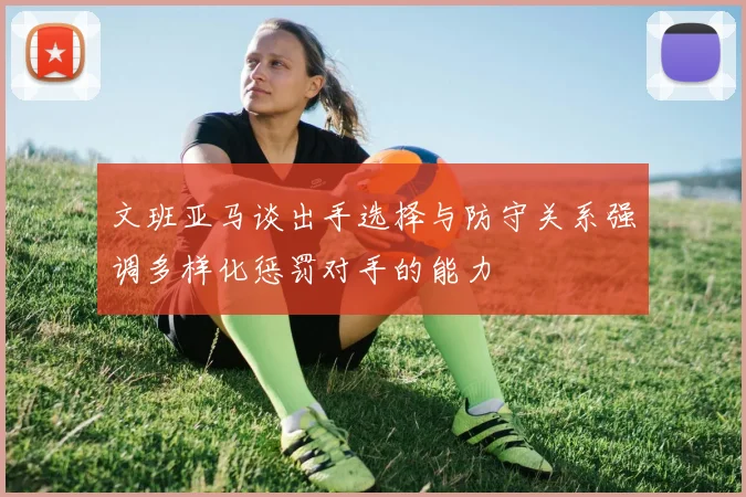 文班亚马谈出手选择与防守关系强调多样化惩罚对手的能力
