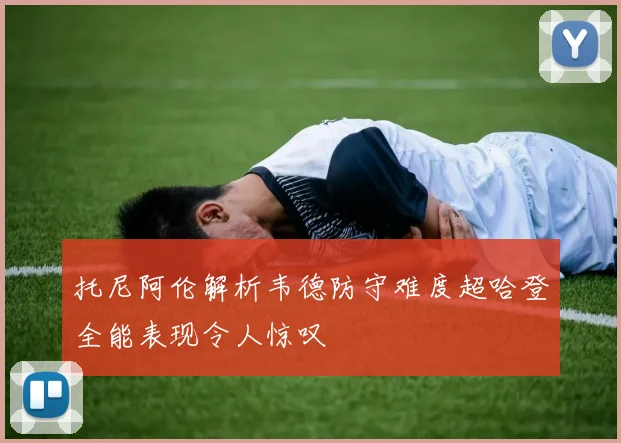 托尼阿伦解析韦德防守难度超哈登全能表现令人惊叹