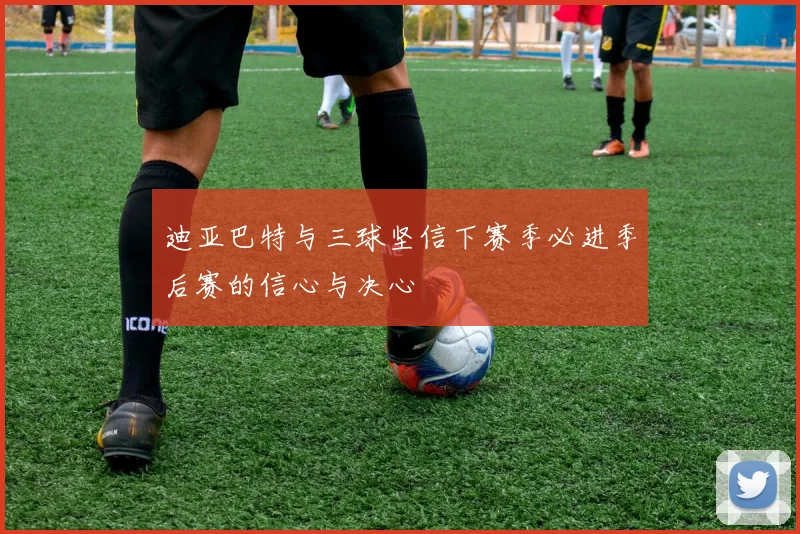 迪亚巴特与三球坚信下赛季必进季后赛的信心与决心