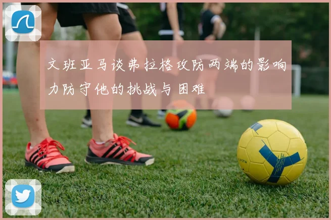 文班亚马谈弗拉格攻防两端的影响力防守他的挑战与困难
