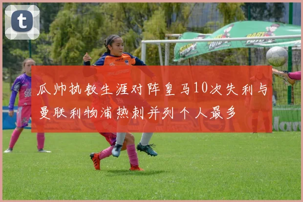 瓜帅执教生涯对阵皇马10次失利与曼联利物浦热刺并列个人最多
