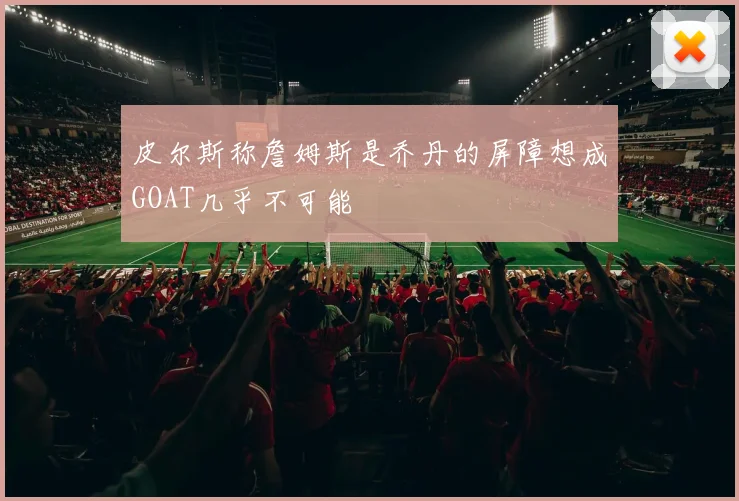 皮尔斯称詹姆斯是乔丹的屏障想成GOAT几乎不可能