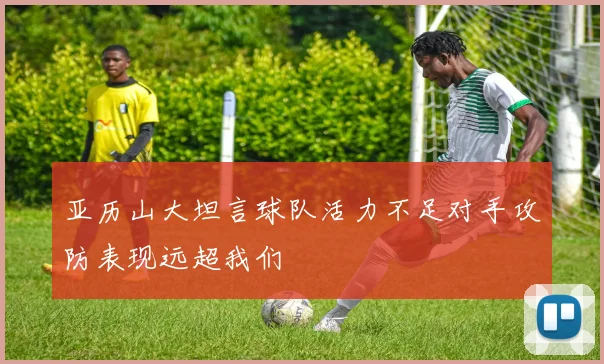 亚历山大坦言球队活力不足对手攻防表现远超我们