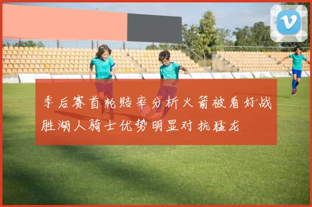 季后赛首轮赔率分析火箭被看好战胜湖人骑士优势明显对抗猛龙